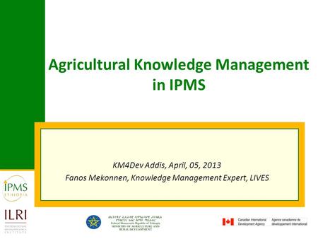 Agricultural Knowledge Management in IPMS KM4Dev Addis, April, 05, 2013 Fanos Mekonnen, Knowledge Management Expert, LIVES.