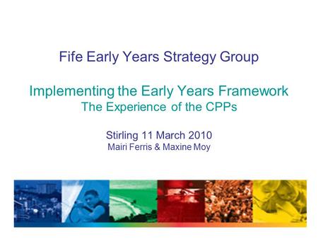 Fife Early Years Strategy Group Implementing the Early Years Framework The Experience of the CPPs Stirling 11 March 2010 Mairi Ferris & Maxine Moy.