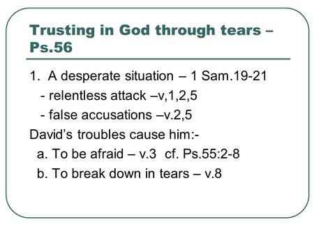 Trusting in God through tears – Ps.56 1. A desperate situation – 1 Sam.19-21 - relentless attack –v,1,2,5 - false accusations –v.2,5 David’s troubles cause.