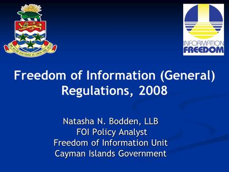 Freedom of Information (General) Regulations, 2008 Natasha N. Bodden, LLB FOI Policy Analyst FOI Policy Analyst Freedom of Information Unit Cayman Islands.