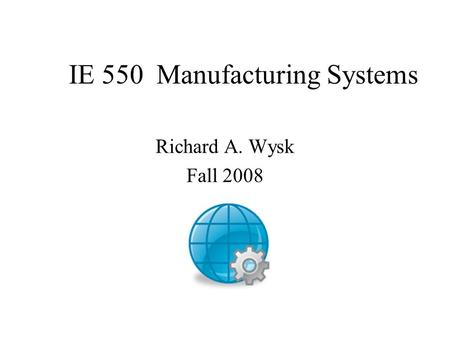 IE 550 Manufacturing Systems Richard A. Wysk Fall 2008.