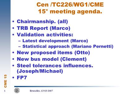 CME 15 1 1 Bruxelles. 13/03/2007 Cen /TC226/WG1/CME 15° meeting agenda. Chairmanship. (all) TRB Report (Marco) Validation activities: –Latest development.