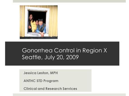 Gonorrhea Control in Region X Seattle, July 20, 2009 Jessica Leston, MPH ANTHC STD Program Clinical and Research Services.