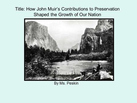 By Ms. Peskin Title: How John Muir’s Contributions to Preservation Shaped the Growth of Our Nation.