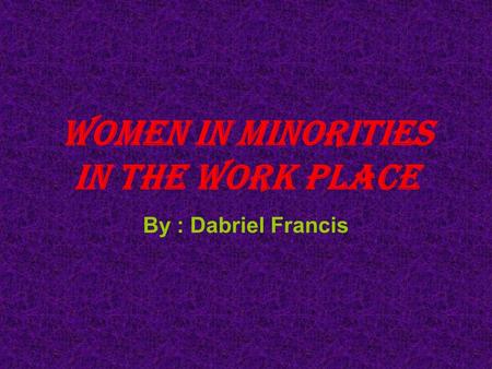 Women in minorities in the work place By : Dabriel Francis.