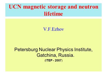 UCN magnetic storage and neutron lifetime V.F.Ezhov Petersburg Nuclear Physics Institute, Gatchina, Russia. (ITEP - 2007)