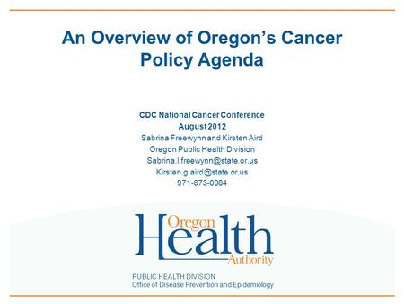 PUBLIC HEALTH DIVISION Office of Disease Prevention and Epidemiology An Overview of Oregon’s Cancer Policy Agenda CDC National Cancer Conference August.