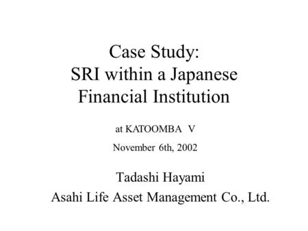 Case Study: SRI within a Japanese Financial Institution Tadashi Hayami Asahi Life Asset Management Co., Ltd. at KATOOMBA V November 6th, 2002.