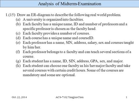 Analysis of Midterm-Examination Oct. 22, 2014ACS-7102 Yangjun Chen1 1.(15) Draw an ER-diagram to describe the following real world problem. (a)A university.