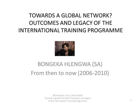 TOWARDS A GLOBAL NETWORK? OUTCOMES AND LEGACY OF THE INTERNATIONAL TRAINING PROGRAMME BONGEKA HLENGWA (SA) From then to now (2006-2010) 1 BB Hlengwa, Cairo,