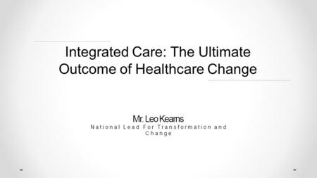 Integrated Care: The Ultimate Outcome of Healthcare Change Mr. Leo Kearns National Lead For Transformation and Change.