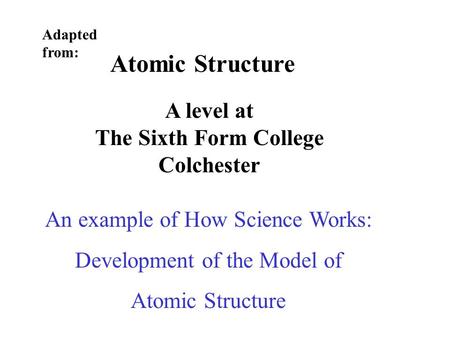 Atomic Structure A level at The Sixth Form College Colchester Adapted from: An example of How Science Works: Development of the Model of Atomic Structure.