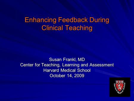 Enhancing Feedback During Clinical Teaching Susan Frankl, MD Center for Teaching, Learning and Assessment Harvard Medical School October 14, 2009.