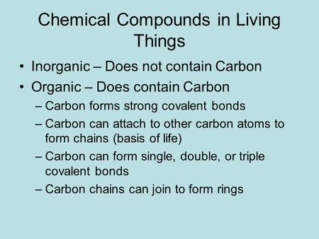 Chemical Compounds in Living Things Inorganic – Does not contain Carbon Organic – Does contain Carbon –Carbon forms strong covalent bonds –Carbon can attach.