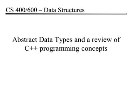 Abstract Data Types and a review of C++ programming concepts CS 400/600 – Data Structures.