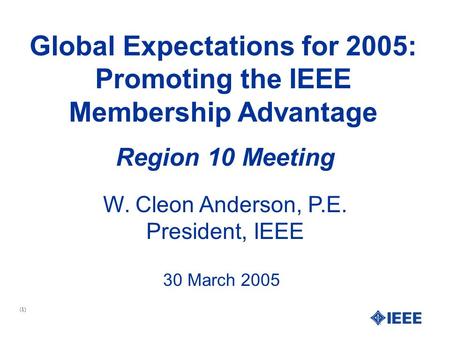 (1) Global Expectations for 2005: Promoting the IEEE Membership Advantage W. Cleon Anderson, P.E. President, IEEE Region 10 Meeting 30 March 2005.