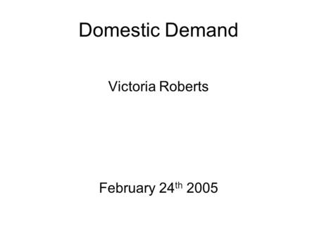 Domestic Demand Victoria Roberts February 24 th 2005.