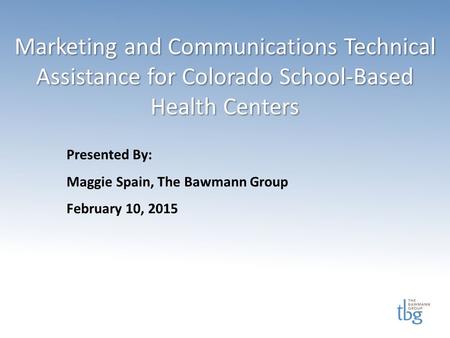 Marketing and Communications Technical Assistance for Colorado School-Based Health Centers Presented By: Maggie Spain, The Bawmann Group February 10, 2015.