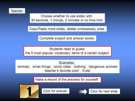 Students need to guess the 5 most popular vocabulary items of a certain subject. Teacher: Examples: ‘animals’, ‘small things’, ‘world cities’, ‘clothing’,