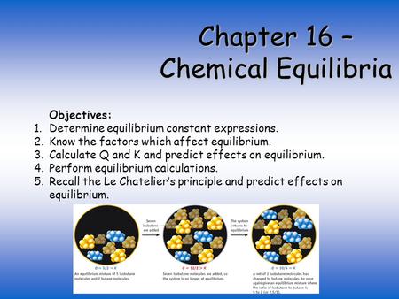 Chapter 16 – Chemical Equilibria Objectives: 1.Determine equilibrium constant expressions. 2.Know the factors which affect equilibrium. 3.Calculate Q and.