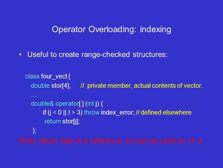 Operator Overloading: indexing Useful to create range-checked structures: class four_vect { double stor[4]; // private member, actual contents of vector.