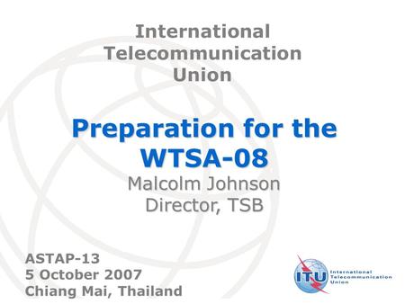 International Telecommunication Union Preparation for the WTSA-08 Malcolm Johnson Director, TSB International Telecommunication Union ASTAP-13 5 October.