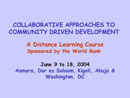 COLLABORATIVE APPROACHES TO COMMUNITY DRIVEN DEVELOPMENT A Distance Learning Course Sponsored by the World Bank June 9 to 18, 2004 Asmara, Dar es Salaam,