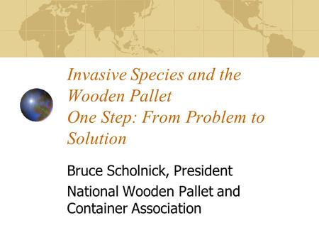 Invasive Species and the Wooden Pallet One Step: From Problem to Solution Bruce Scholnick, President National Wooden Pallet and Container Association.