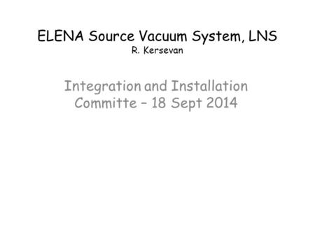 ELENA Source Vacuum System, LNS R. Kersevan Integration and Installation Committe – 18 Sept 2014.