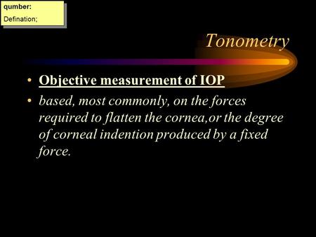 Tonometry Objective measurement of IOP based, most commonly, on the forces required to flatten the cornea,or the degree of corneal indention produced.