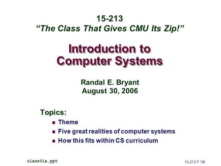 Introduction to Computer Systems Topics: Theme Five great realities of computer systems How this fits within CS curriculum 15-213 F ’06 class01a.ppt 15-213.