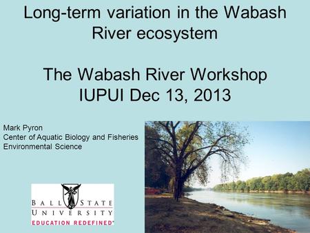 Long-term variation in the Wabash River ecosystem The Wabash River Workshop IUPUI Dec 13, 2013 Mark Pyron Center of Aquatic Biology and Fisheries Environmental.