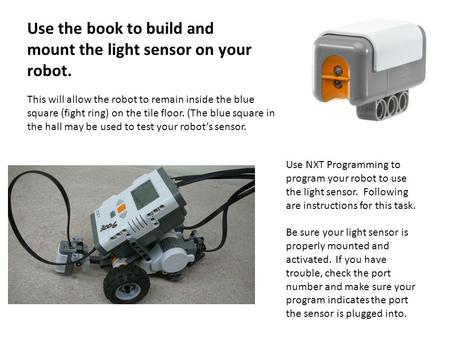 Use the book to build and mount the light sensor on your robot. This will allow the robot to remain inside the blue square (fight ring) on the tile floor.