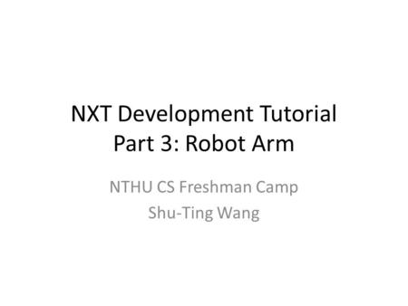 NXT Development Tutorial Part 3: Robot Arm NTHU CS Freshman Camp Shu-Ting Wang.