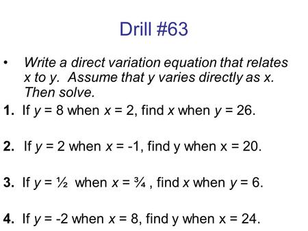 Drill #63 Write a direct variation equation that relates x to y. Assume that y varies directly as x. Then solve. 1. If y = 8 when x = 2, find x when y.