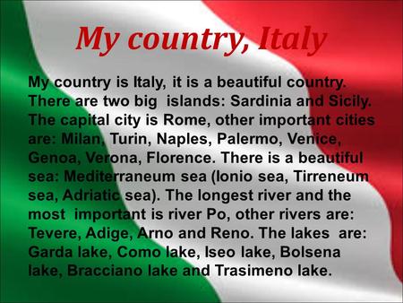 My country, Italy My country is Italy, it is a beautiful country. There are two big islands: Sardinia and Sicily. The capital city is Rome, other important.