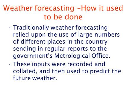 Weather forecasting –How it used to be done Traditionally weather forecasting relied upon the use of large numbers of different places in the country sending.