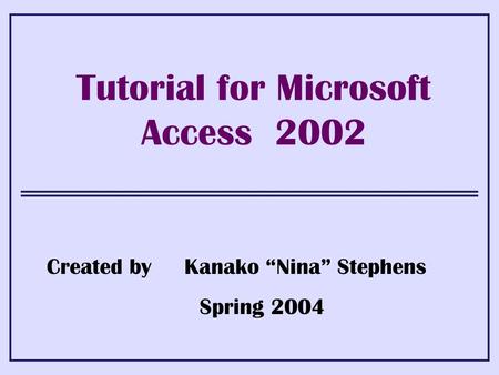 Tutorial for Microsoft Access 2002 Created by Kanako “Nina” Stephens Spring 2004.