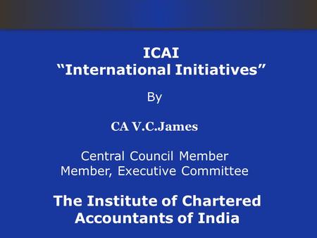 ICAI “International Initiatives” By CA V.C.James Central Council Member Member, Executive Committee The Institute of Chartered Accountants of India.