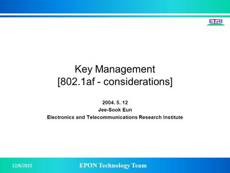 EPON Technology Team 12/6/2015 Key Management [802.1af - considerations] 2004. 5. 12 Jee-Sook Eun Electronics and Telecommunications Research Institute.