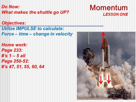 1 Do Now: What makes the shuttle go UP? Objectives: Utilize IMPULSE to calculate: Force – time – change in velocity Home work: Page 233: #’s 1 – 5 all.