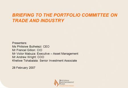 BRIEFING TO THE PORTFOLIO COMMITTEE ON TRADE AND INDUSTRY Presenters: Ms Philisiwe Buthelezi: CEO Mr Frencel Gillion: CIO Mr Victor Mabuza: Executive –