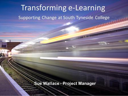 Transforming e‐Learning Sue Wallace - Project Manager Supporting Change at South Tyneside College.