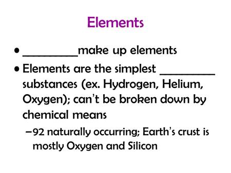 Elements __________make up elements Elements are the simplest __________ substances (ex. Hydrogen, Helium, Oxygen); can’t be broken down by chemical means.