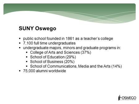 SUNY Oswego  public school founded in 1861 as a teacher’s college  7,100 full time undergraduates  undergraduate majors, minors and graduate programs.