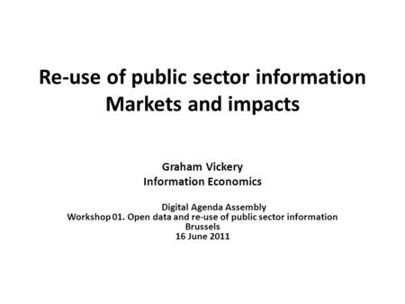 Re-use of public sector information Markets and impacts Graham Vickery Information Economics Digital Agenda Assembly Workshop 01. Open data and re-use.