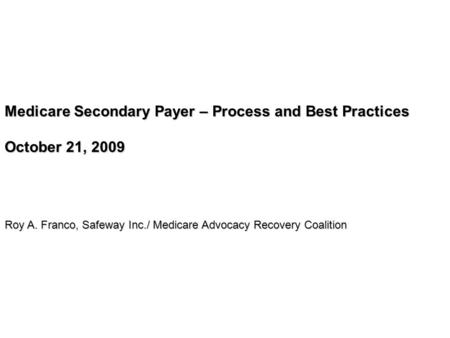 Medicare Secondary Payer – Process and Best Practices October 21, 2009 Roy A. Franco, Safeway Inc./ Medicare Advocacy Recovery Coalition.