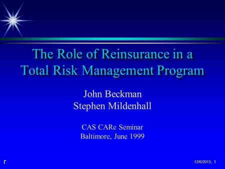 R 12/6/2015, 1 The Role of Reinsurance in a Total Risk Management Program John Beckman Stephen Mildenhall CAS CARe Seminar Baltimore, June 1999.