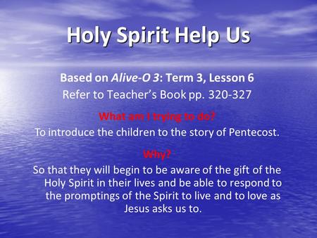 Holy Spirit Help Us Based on Alive-O 3: Term 3, Lesson 6 Refer to Teacher’s Book pp. 320-327 What am I trying to do? To introduce the children to the story.