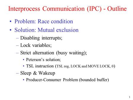 1 Interprocess Communication (IPC) - Outline Problem: Race condition Solution: Mutual exclusion –Disabling interrupts; –Lock variables; –Strict alternation.